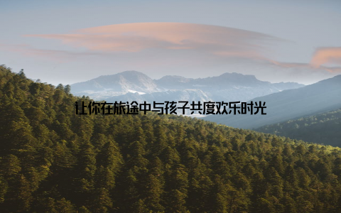 让你在旅途中与孩子共度欢乐时光