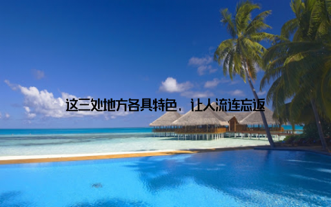 这三处地方各具特色, 让人流连忘返