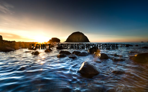 泛舟嫩江, 感受满族渔猎文化的韵味