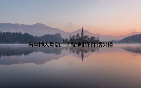 与当地人互动, 了解他们的生活习俗